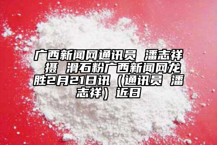 廣西新聞網通訊員 潘志祥 攝 滑石粉廣西新聞網龍勝2月21日訊（通訊員 潘志祥）近日